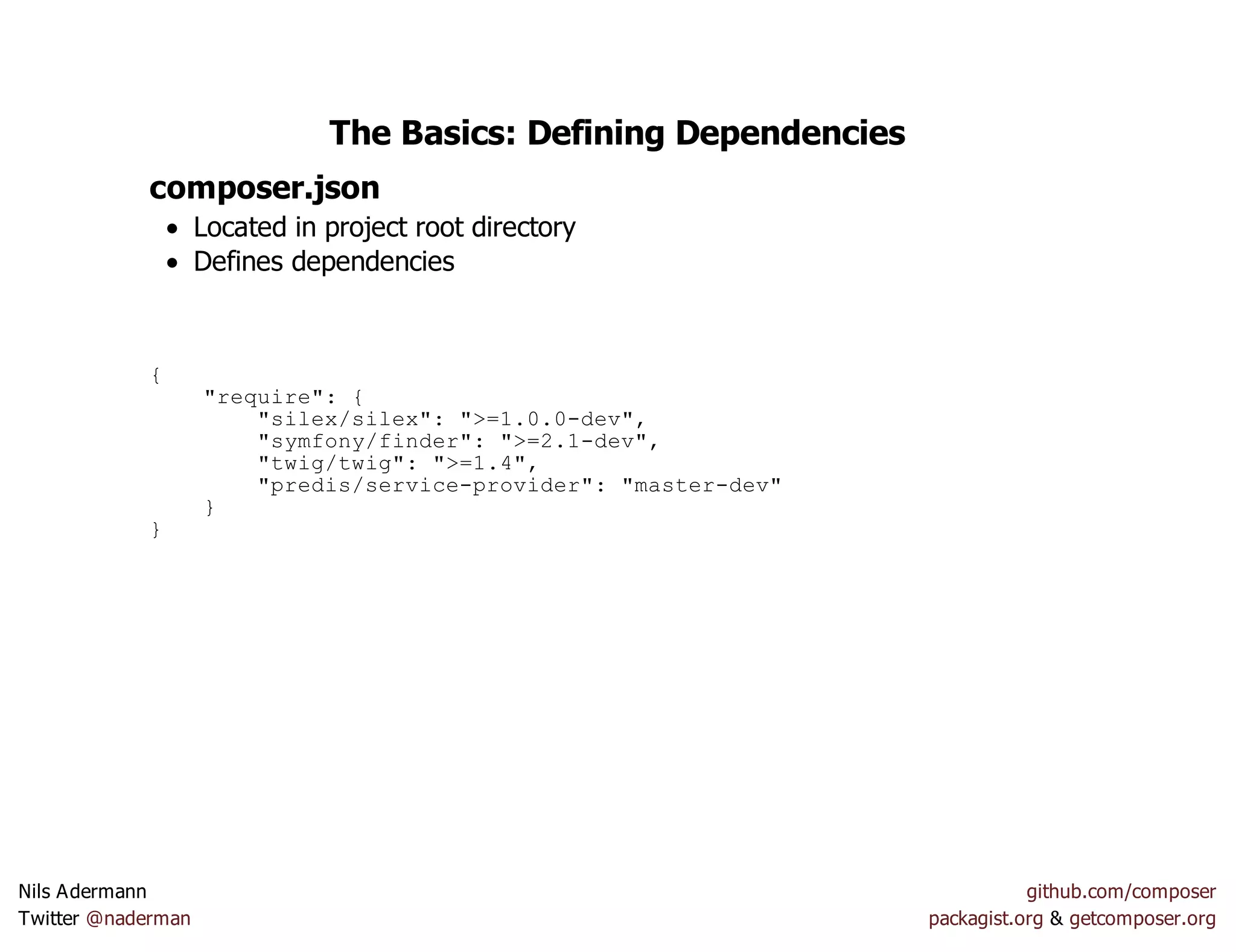 The Basics: Defining Dependencies
composer.json
Located in project root directory
Defines dependencies
{
"require": {
"silex/silex": ">=1.0.0-dev",
"symfony/finder": ">=2.1-dev",
"twig/twig": ">=1.4",
"predis/service-provider": "master-dev"
}
}
Nils Adermann github.com/composer
Twitter @naderman packagist.org & getcomposer.org
 