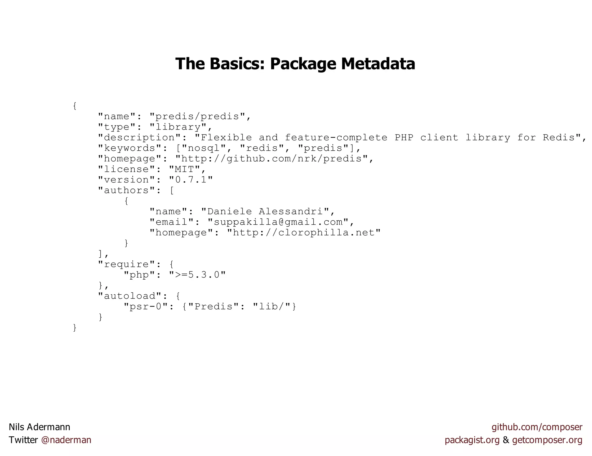 The Basics: Package Metadata
{
"name": "predis/predis",
"type": "library",
"description": "Flexible and feature-complete PHP client library for Redis",
"keywords": ["nosql", "redis", "predis"],
"homepage": "http://github.com/nrk/predis",
"license": "MIT",
"version": "0.7.1"
"authors": [
{
"name": "Daniele Alessandri",
"email": "suppakilla@gmail.com",
"homepage": "http://clorophilla.net"
}
],
"require": {
"php": ">=5.3.0"
},
"autoload": {
"psr-0": {"Predis": "lib/"}
}
}
Nils Adermann github.com/composer
Twitter @naderman packagist.org & getcomposer.org
 