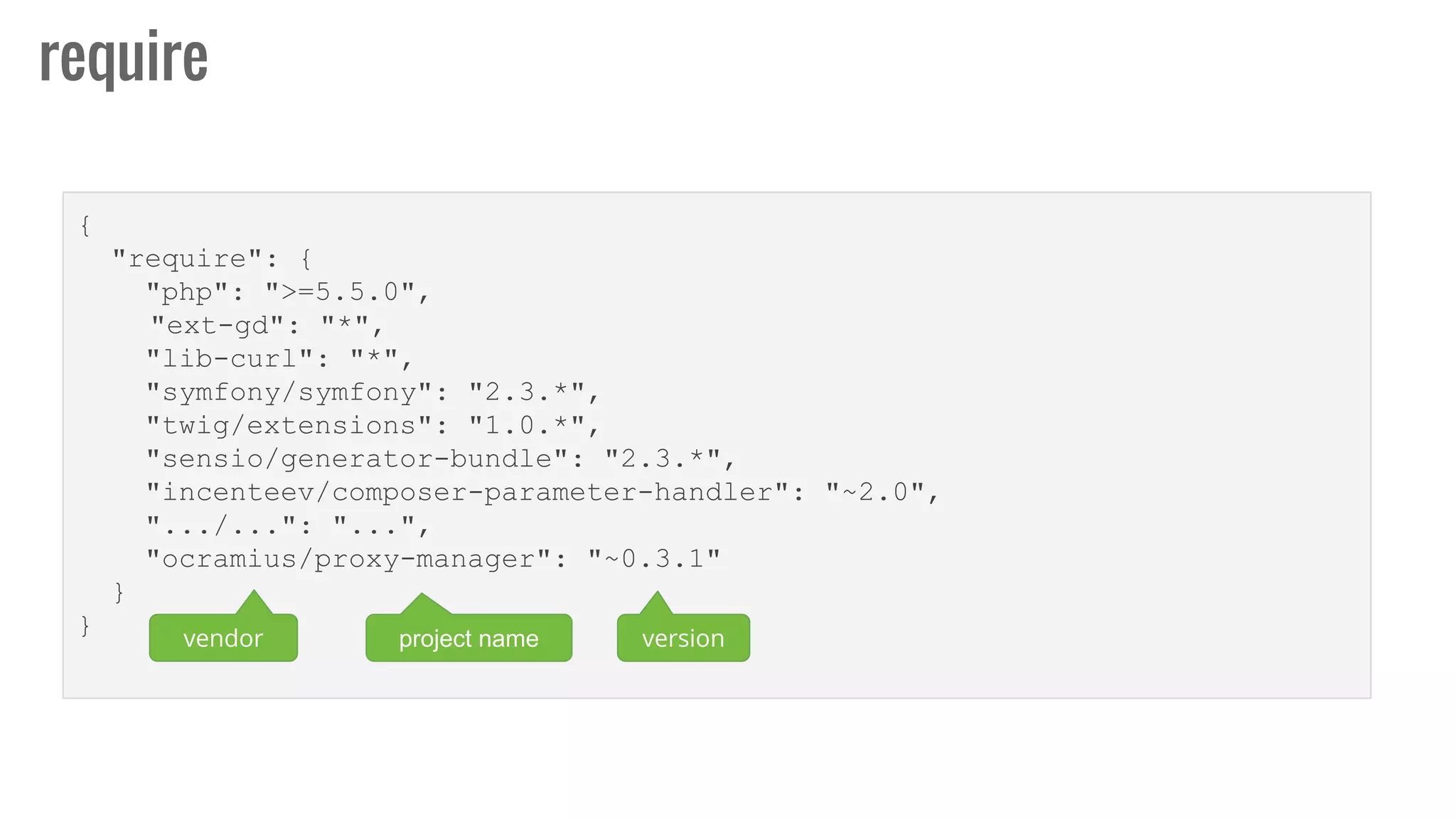 {
"require": {
"php": ">=5.5.0",
"ext-gd": "*",
"lib-curl": "*",
"symfony/symfony": "2.3.*",
"twig/extensions": "1.0.*",
"sensio/generator-bundle": "2.3.*",
"incenteev/composer-parameter-handler": "~2.0",
".../...": "...",
"ocramius/proxy-manager": "~0.3.1"
}
}
require
vendor project name version
 