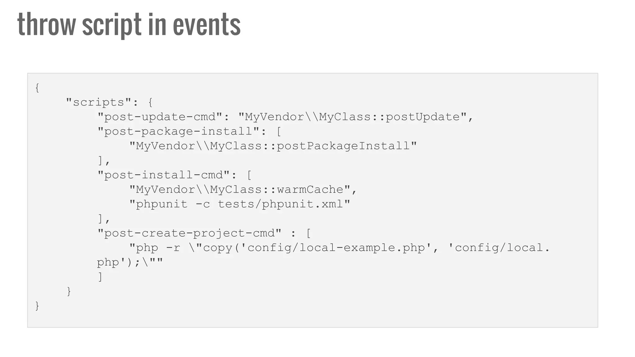 throw script in events
{
"scripts": {
"post-update-cmd": "MyVendorMyClass::postUpdate",
"post-package-install": [
"MyVendorMyClass::postPackageInstall"
],
"post-install-cmd": [
"MyVendorMyClass::warmCache",
"phpunit -c tests/phpunit.xml"
],
"post-create-project-cmd" : [
"php -r "copy('config/local-example.php', 'config/local.
php');""
]
}
}
 