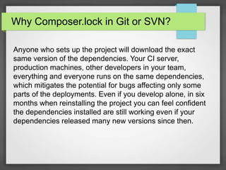 Why Composer.lock in Git or SVN?
Anyone who sets up the project will download the exact
same version of the dependencies. Your CI server,
production machines, other developers in your team,
everything and everyone runs on the same dependencies,
which mitigates the potential for bugs affecting only some
parts of the deployments. Even if you develop alone, in six
months when reinstalling the project you can feel confident
the dependencies installed are still working even if your
dependencies released many new versions since then.
 
