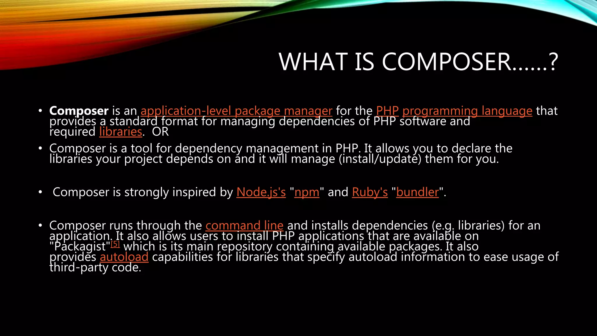 WHAT IS COMPOSER……?
• Composer is an application-level package manager for the PHP programming language that
provides a standard format for managing dependencies of PHP software and
required libraries. OR
• Composer is a tool for dependency management in PHP. It allows you to declare the
libraries your project depends on and it will manage (install/update) them for you.
• Composer is strongly inspired by Node.js's "npm" and Ruby's "bundler".
• Composer runs through the command line and installs dependencies (e.g. libraries) for an
application. It also allows users to install PHP applications that are available on
"Packagist"[5] which is its main repository containing available packages. It also
provides autoload capabilities for libraries that specify autoload information to ease usage of
third-party code.
 