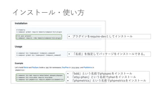 インストール・使い方
• プラグインをrequire-devとしてインストール
• 「名前」を指定してパッケージをインストールできる。
• 「bdd」という名前でphpspecをインストール
• 「etsy-phan」という名前でphanをインストール
• 「phpmetrics」という名前でphpmetricsをインストール
 