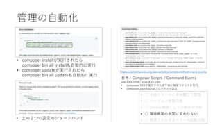 管理の自動化
https://getcomposer.org/doc/articles/scripts.md#command-events
参考：Composer Scripts / Command Events
pre-XXX-cmd / post-XXX-cmd
• composer XXXが実行された前や後に指定コマンドを実行
• composer.jsonのscriptプロパティで設定
• composer installが実行されたら
composer bin all installも自動的に実行
• composer updateが実行されたら
composer bin all updateも自動的に実行
• 上の２つの設定のショートハンド
• ○ 本体とツールとを分離して管理
• ○ バージョン管理可能
• ○ Docker環境としての配布が可能
• ○ 環境構築の手間は変わらない
• ○ 標準フォルダよりツール起動可能
 