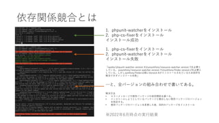 依存関係競合とは
1. phpunit-watcherをインストール
2. php-cs-fixerをインストール
インストール成功
1. php-cs-fixerをインストール
2. phpunit-watcherをインストール
インストール失敗
「spatie/phpunit-watcher version Xはyosymfony/resource-watcher version Yを必要と
している。 yosymfony/resource-watcher version Yはsymfony/finder version Zを必要と
している。しかしsymfony/finderは既にVersion Aがインストールされているため依存を
解決できずインストール失敗」
…と、全バージョンの組み合わせで書いてある。
解決方法
• エラーメッセージや既存パッケージの依存関係を調べる。
• インストールしようとしているパッケージと競合しない既存パッケージのバージョン
を特定する。
• 既存パッケージのバージョンを変更した後、目的のパッケージをインストール
※2022年6月時点の実行結果
 