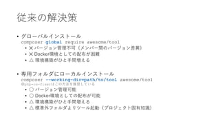 従来の解決策
• グローバルインストール
composer global require awesome/tool
• ✕ バージョン管理不可（メンバー間のバージョン差異）
• ✕ Docker環境としての配布が困難
• △ 環境構築がひと手間増える
• 専用フォルダにローカルインストール
composer --working-dir=path/to/tool awesome/tool
※php-cs-fixerはこの方法を推奨している
• ○ バージョン管理可能
• ○ Docker環境としての配布が可能
• △ 環境構築がひと手間増える
• △ 標準外フォルダよりツール起動（プロジェクト固有知識）
 