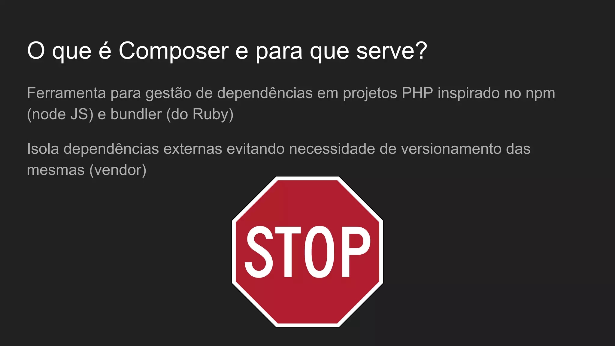 O que é Composer e para que serve? Ferramenta para gestão de dependências em projetos PHP inspirado no npm (node JS) e bundler (do Ruby) Isola dependências externas evitando necessidade de versionamento das mesmas (vendor) 