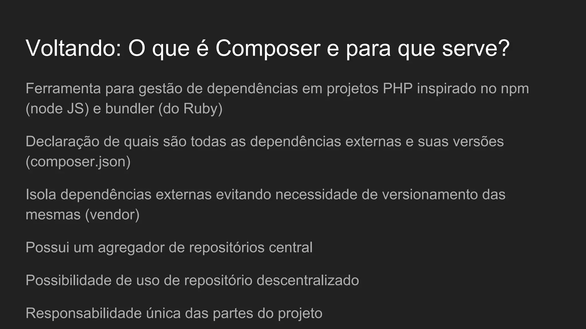 Voltando: O que é Composer e para que serve? Ferramenta para gestão de dependências em projetos PHP inspirado no npm (node JS) e bundler (do Ruby) Declaração de quais são todas as dependências externas e suas versões (composer.json) Isola dependências externas evitando necessidade de versionamento das mesmas (vendor) Possui um agregador de repositórios central Possibilidade de uso de repositório descentralizado Responsabilidade única das partes do projeto 
