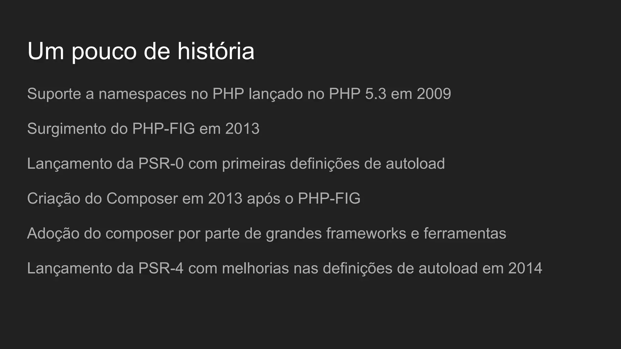 Um pouco de história Suporte a namespaces no PHP lançado no PHP 5.3 em 2009 Surgimento do PHP-FIG em 2013 Lançamento da PSR-0 com primeiras definições de autoload Criação do Composer em 2013 após o PHP-FIG Adoção do composer por parte de grandes frameworks e ferramentas Lançamento da PSR-4 com melhorias nas definições de autoload em 2014 