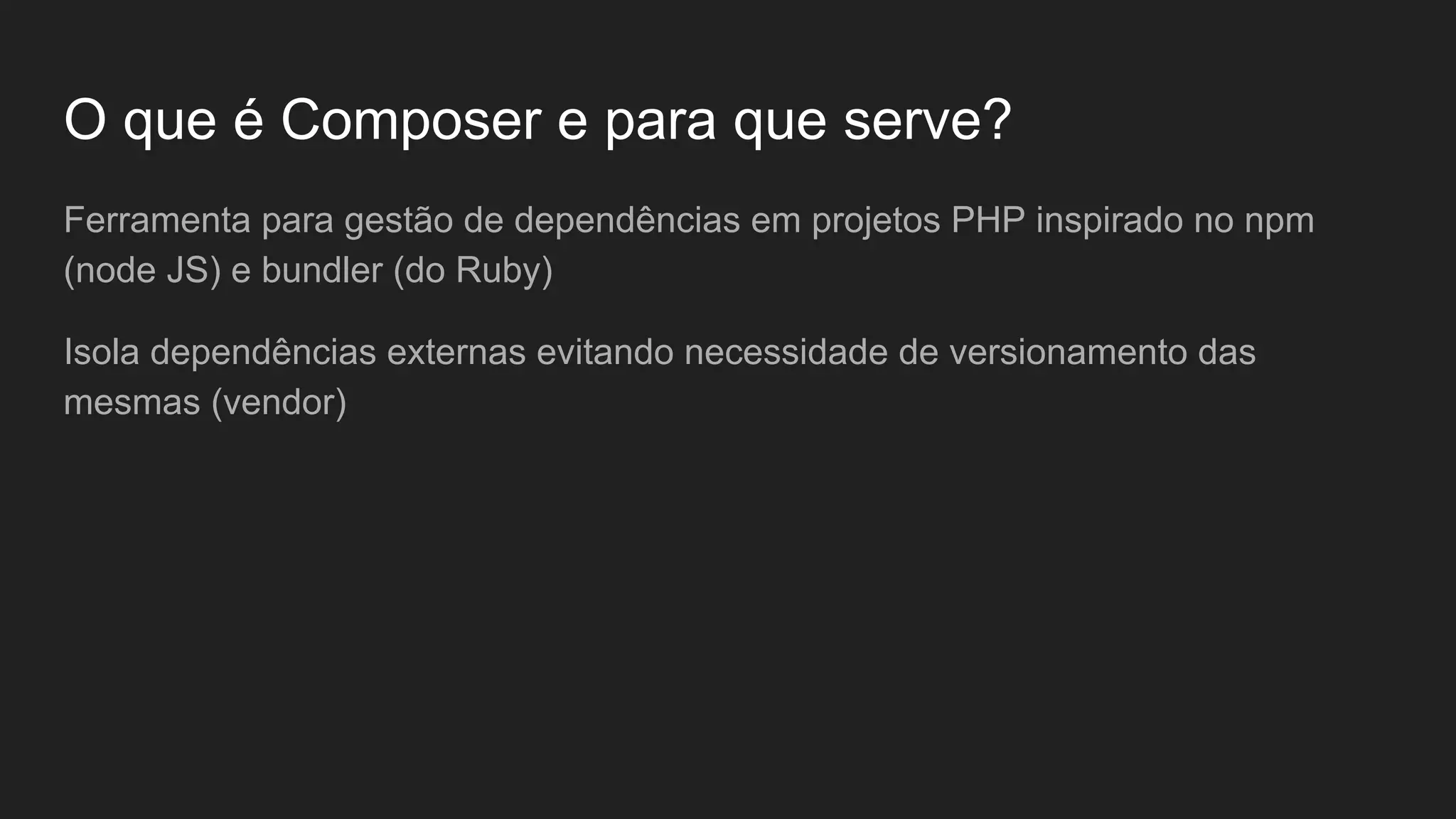 O que é Composer e para que serve? Ferramenta para gestão de dependências em projetos PHP inspirado no npm (node JS) e bundler (do Ruby) Isola dependências externas evitando necessidade de versionamento das mesmas (vendor) 