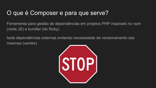 O que é Composer e para que serve?
Ferramenta para gestão de dependências em projetos PHP inspirado no npm
(node JS) e bundler (do Ruby)
Isola dependências externas evitando necessidade de versionamento das
mesmas (vendor)
 