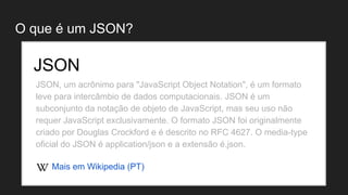 O que é um JSON?
JSON, um acrônimo para "JavaScript Object Notation", é um formato
leve para intercâmbio de dados computacionais. JSON é um
subconjunto da notação de objeto de JavaScript, mas seu uso não
requer JavaScript exclusivamente. O formato JSON foi originalmente
criado por Douglas Crockford e é descrito no RFC 4627. O media-type
oficial do JSON é application/json e a extensão é.json.
JSON
Mais em Wikipedia (PT)
 