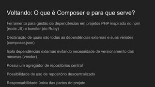 Voltando: O que é Composer e para que serve?
Ferramenta para gestão de dependências em projetos PHP inspirado no npm
(node JS) e bundler (do Ruby)
Declaração de quais são todas as dependências externas e suas versões
(composer.json)
Isola dependências externas evitando necessidade de versionamento das
mesmas (vendor)
Possui um agregador de repositórios central
Possibilidade de uso de repositório descentralizado
Responsabilidade única das partes do projeto
 