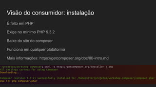 Visão do consumidor: instalação
É feito em PHP
Exige no mínimo PHP 5.3.2
Baixe do site do composer
Funciona em qualquer plataforma
Mais informações: https://getcomposer.org/doc/00-intro.md
 