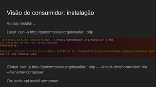 Visão do consumidor: instalação
Vamos instalar…
Local: curl -s http://getcomposer.org/installer | php
Global: curl -s http://getcomposer.org/installer | php -- --install-dir=/home/vitor/.bin
--filename=composer
Ou: sudo apt install composer
 