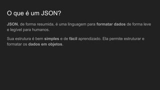 O que é um JSON?
JSON, de forma resumida, é uma linguagem para formatar dados de forma leve
e legível para humanos.
Sua estrutura é bem simples e de fácil aprendizado. Ela permite estruturar e
formatar os dados em objetos.
 