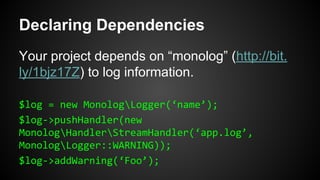 Declaring Dependencies
Your project depends on “monolog” (http://bit.
ly/1bjz17Z) to log information.
$log = new MonologLogger(‘name’);
$log->pushHandler(new
MonologHandlerStreamHandler(‘app.log’,
MonologLogger::WARNING));
$log->addWarning(‘Foo’);
 