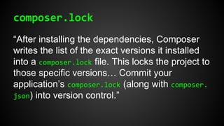 composer.lock
“After installing the dependencies, Composer
writes the list of the exact versions it installed
into a composer.lock file. This locks the project to
those specific versions… Commit your
application’s composer.lock (along with composer.
json) into version control.”
 