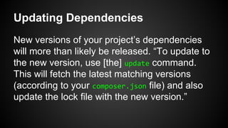 Updating Dependencies
New versions of your project’s dependencies
will more than likely be released. “To update to
the new version, use [the] update command.
This will fetch the latest matching versions
(according to your composer.json file) and also
update the lock file with the new version.”
 