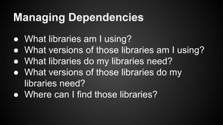 Managing Dependencies
● What libraries am I using?
● What versions of those libraries am I using?
● What libraries do my libraries need?
● What versions of those libraries do my
libraries need?
● Where can I find those libraries?
 
