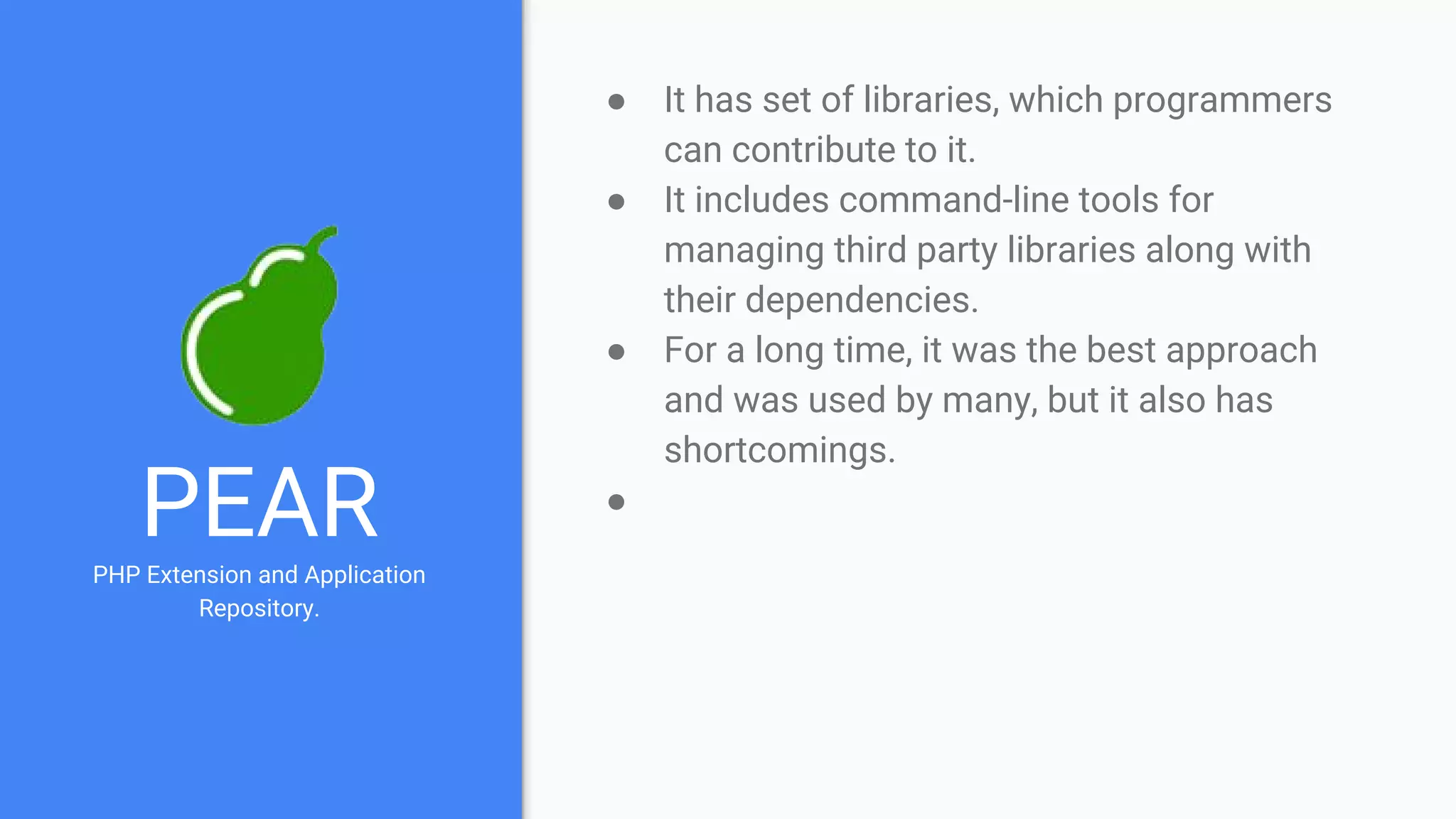 PEARPHP Extension and Application
Repository.
● It has set of libraries, which programmers
can contribute to it.
● It includes command-line tools for
managing third party libraries along with
their dependencies.
● For a long time, it was the best approach
and was used by many, but it also has
shortcomings.
●
 