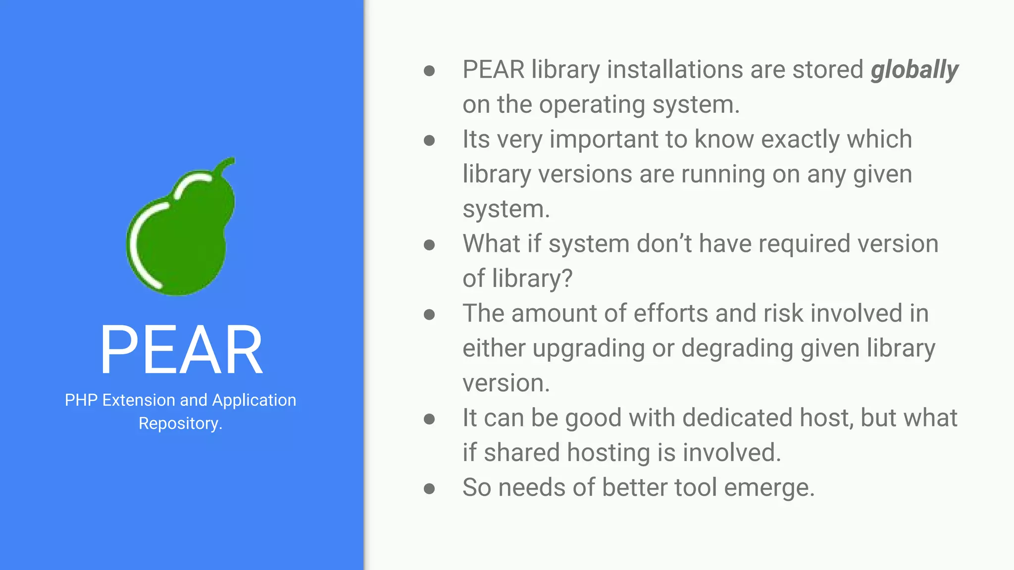 PEARPHP Extension and Application
Repository.
● PEAR library installations are stored globally
on the operating system.
● Its very important to know exactly which
library versions are running on any given
system.
● What if system don’t have required version
of library?
● The amount of efforts and risk involved in
either upgrading or degrading given library
version.
● It can be good with dedicated host, but what
if shared hosting is involved.
● So needs of better tool emerge.
 