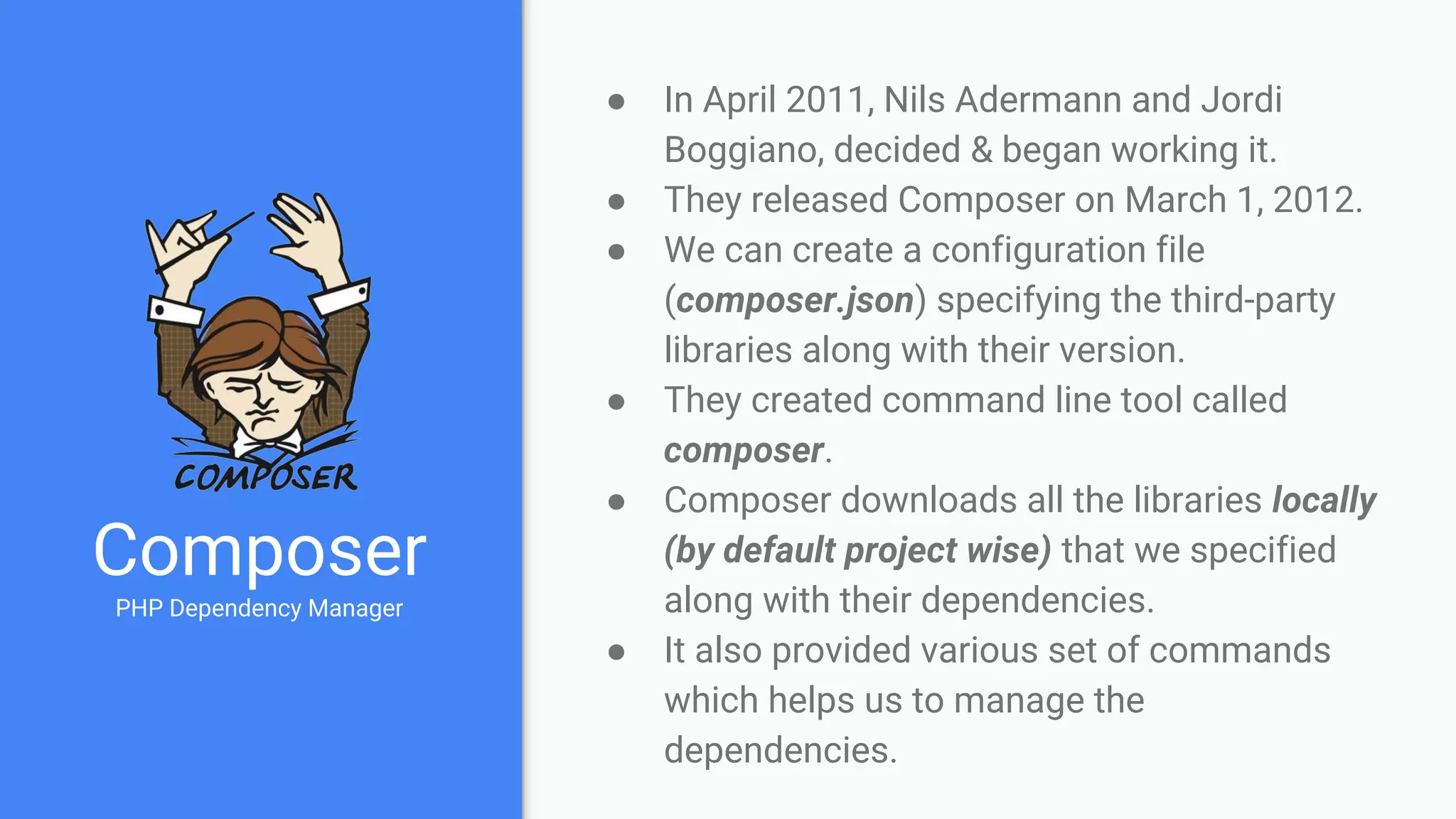 Composer
PHP Dependency Manager
● In April 2011, Nils Adermann and Jordi
Boggiano, decided & began working it.
● They released Composer on March 1, 2012.
● We can create a configuration file
(composer.json) specifying the third-party
libraries along with their version.
● They created command line tool called
composer.
● Composer downloads all the libraries locally
(by default project wise) that we specified
along with their dependencies.
● It also provided various set of commands
which helps us to manage the
dependencies.
 
