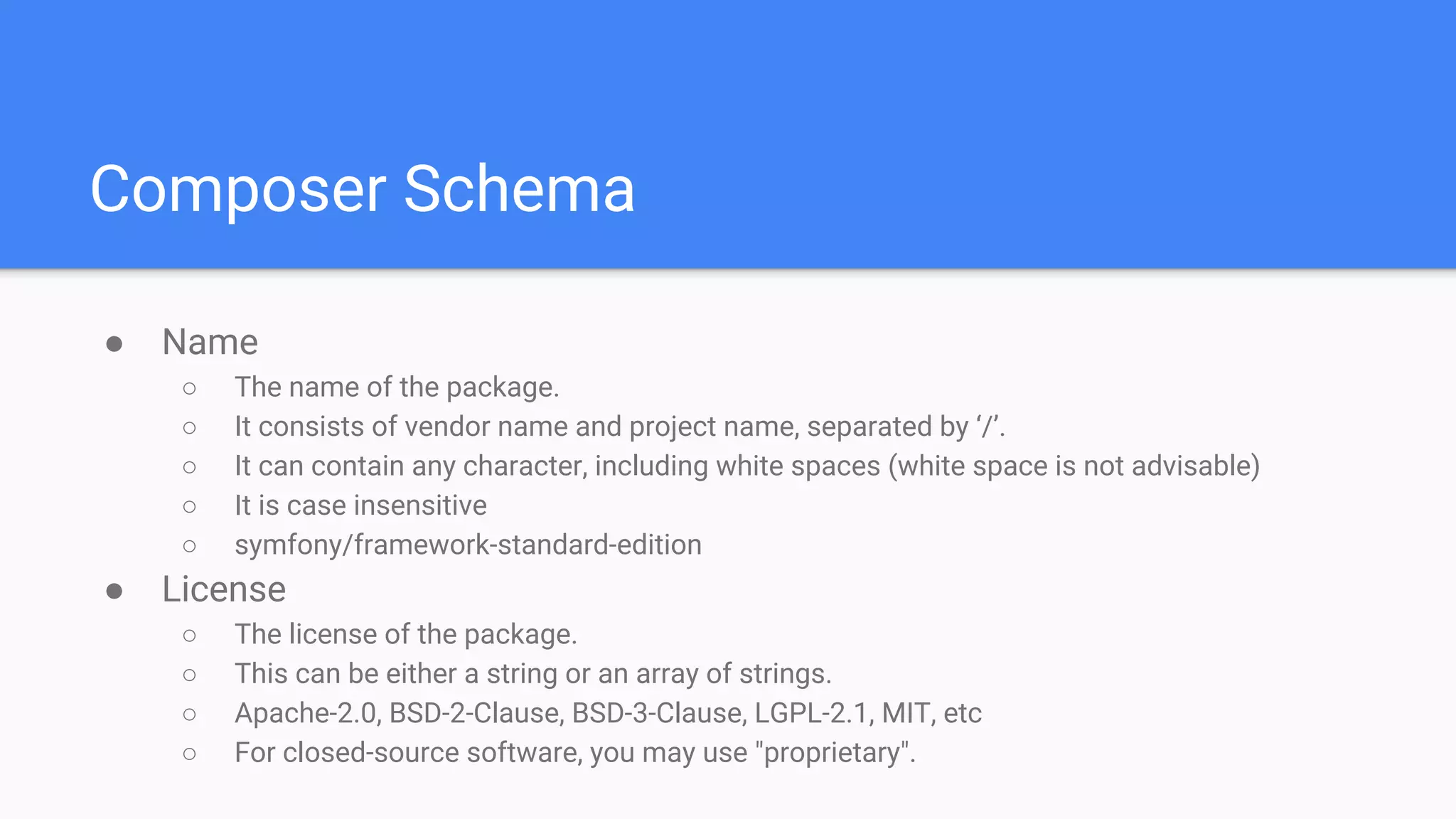 Composer Schema
● Name
○ The name of the package.
○ It consists of vendor name and project name, separated by ‘/’.
○ It can contain any character, including white spaces (white space is not advisable)
○ It is case insensitive
○ symfony/framework-standard-edition
● License
○ The license of the package.
○ This can be either a string or an array of strings.
○ Apache-2.0, BSD-2-Clause, BSD-3-Clause, LGPL-2.1, MIT, etc
○ For closed-source software, you may use "proprietary".
 