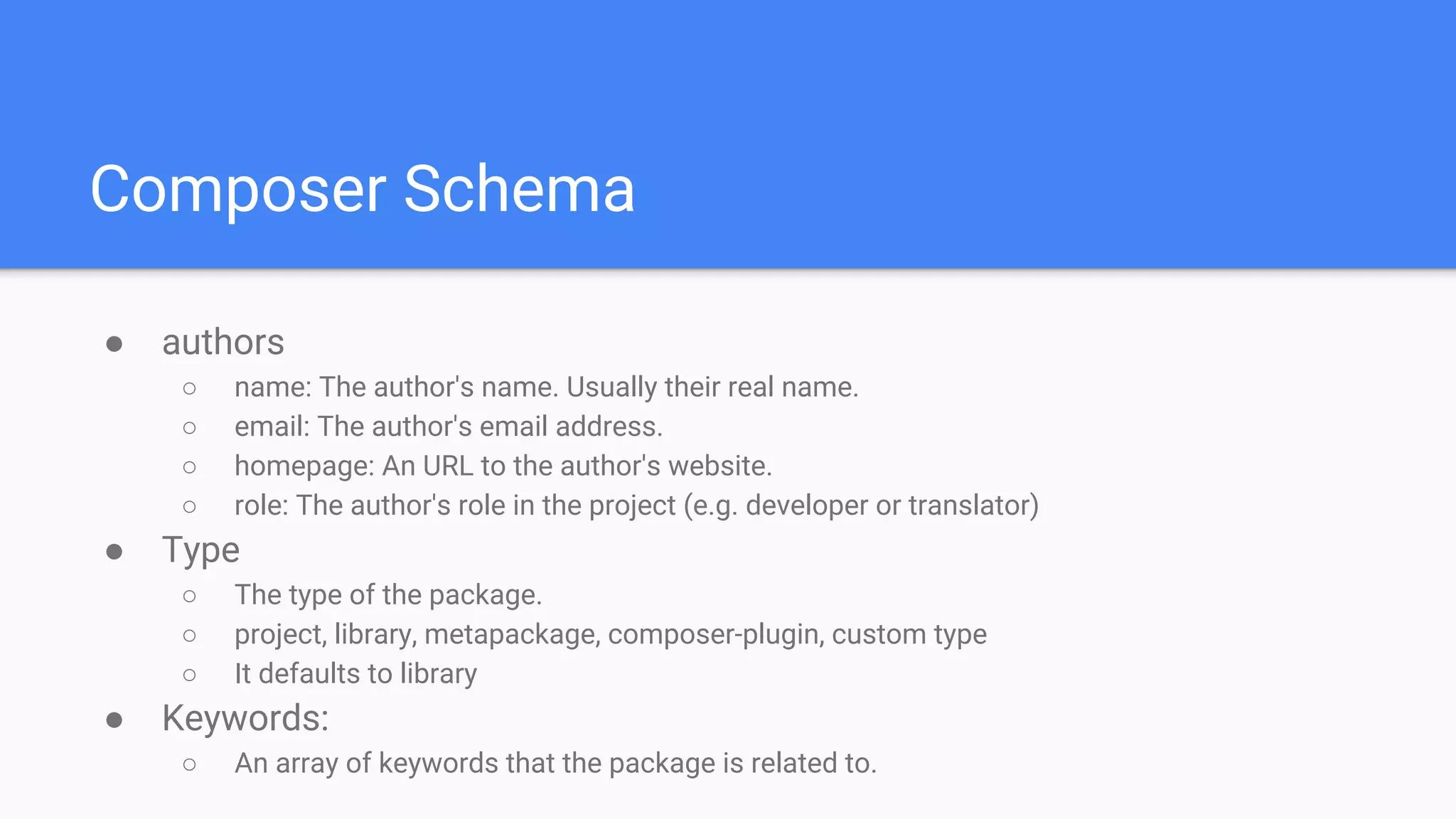 Composer Schema
● authors
○ name: The author's name. Usually their real name.
○ email: The author's email address.
○ homepage: An URL to the author's website.
○ role: The author's role in the project (e.g. developer or translator)
● Type
○ The type of the package.
○ project, library, metapackage, composer-plugin, custom type
○ It defaults to library
● Keywords:
○ An array of keywords that the package is related to.
 