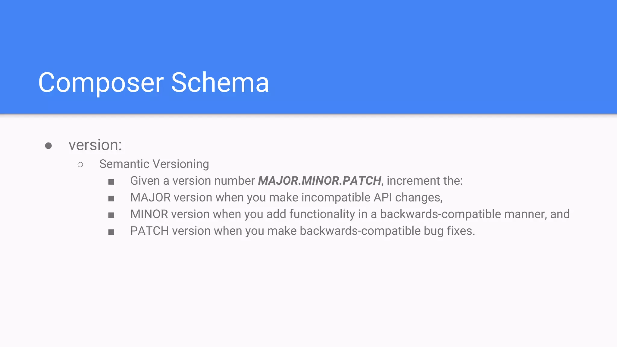 Composer Schema
● version:
○ Semantic Versioning
■ Given a version number MAJOR.MINOR.PATCH, increment the:
■ MAJOR version when you make incompatible API changes,
■ MINOR version when you add functionality in a backwards-compatible manner, and
■ PATCH version when you make backwards-compatible bug fixes.
 
