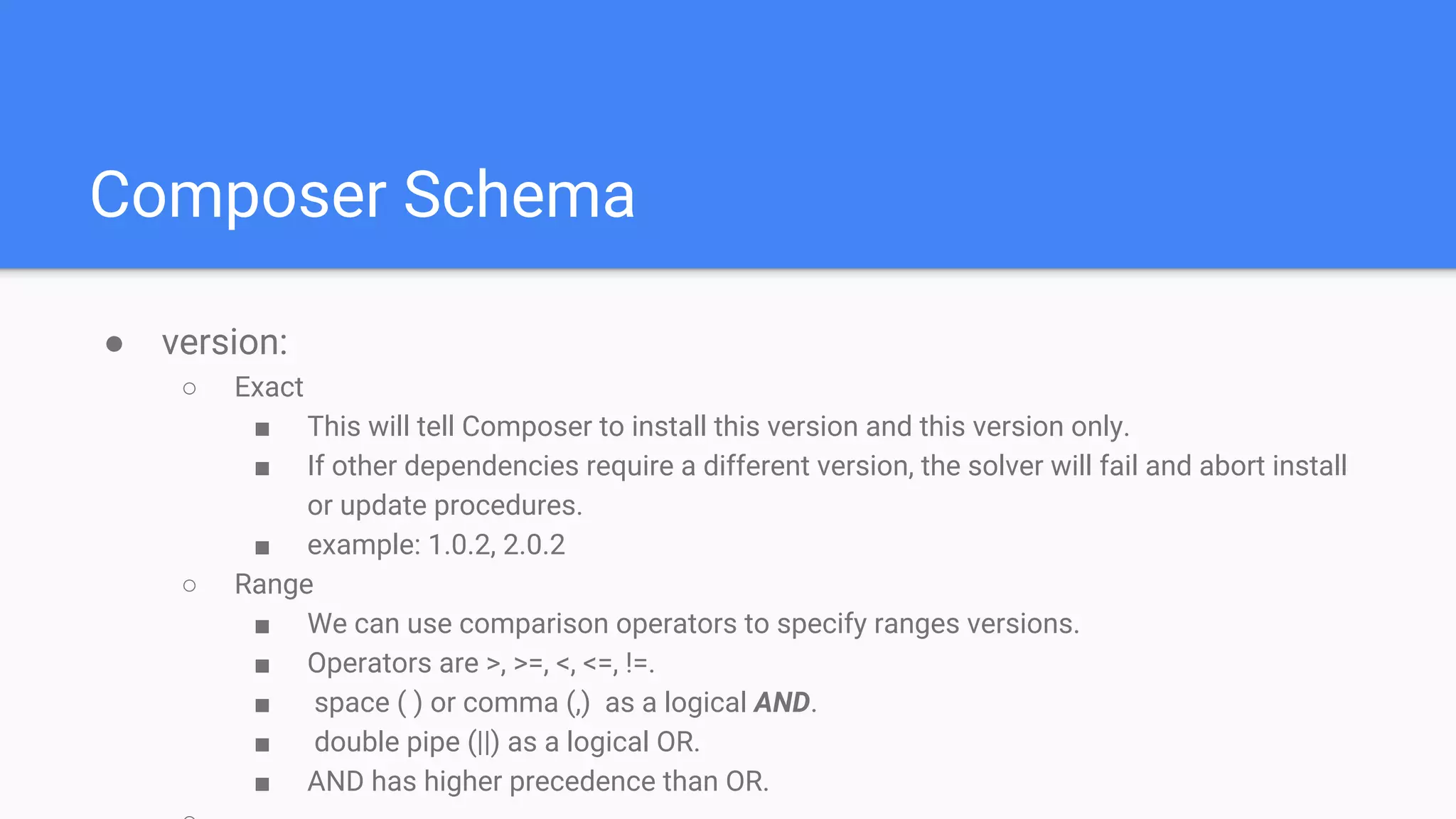 Composer Schema
● version:
○ Exact
■ This will tell Composer to install this version and this version only.
■ If other dependencies require a different version, the solver will fail and abort install
or update procedures.
■ example: 1.0.2, 2.0.2
○ Range
■ We can use comparison operators to specify ranges versions.
■ Operators are >, >=, <, <=, !=.
■ space ( ) or comma (,) as a logical AND.
■ double pipe (||) as a logical OR.
■ AND has higher precedence than OR.
 