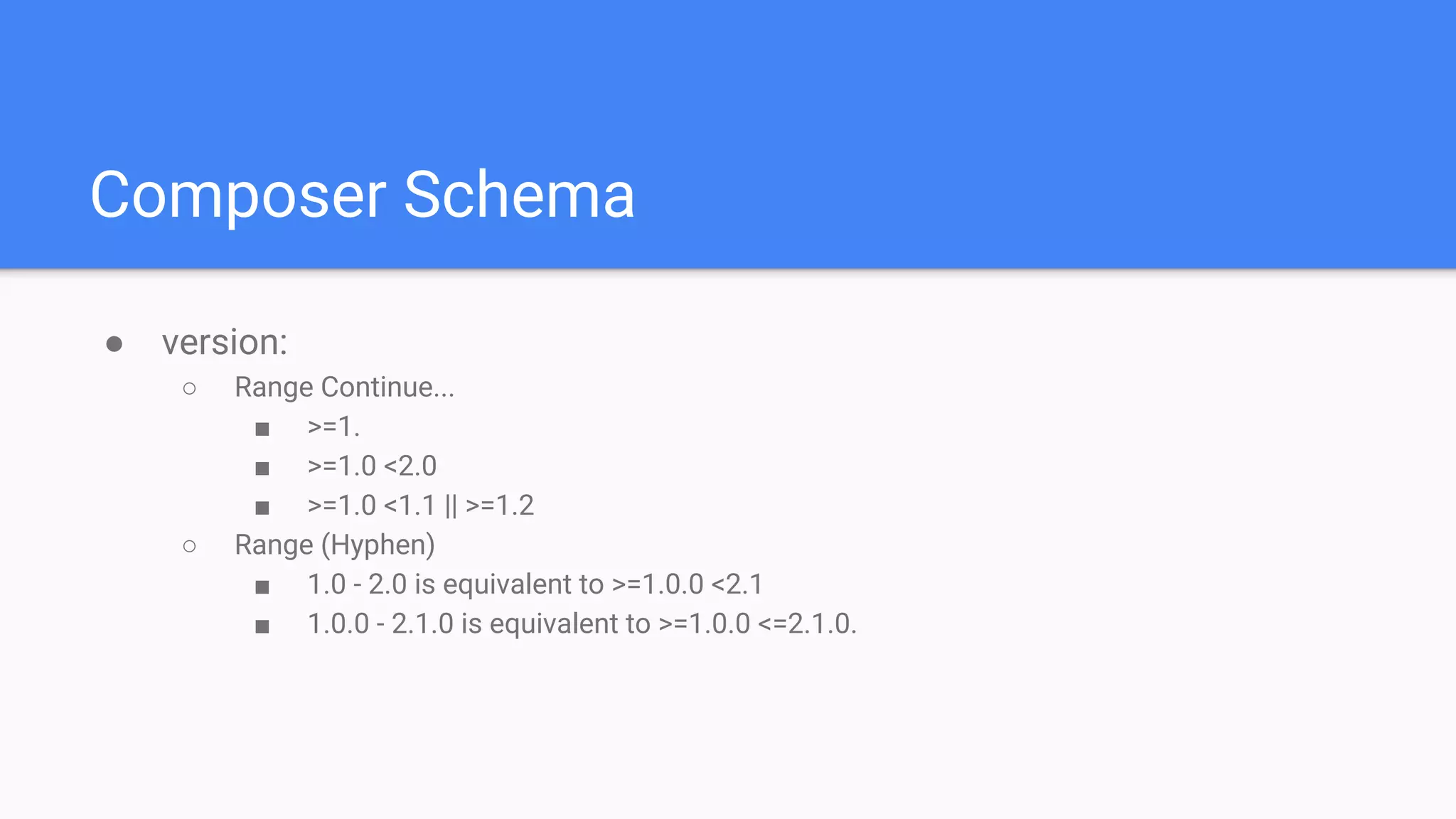 Composer Schema
● version:
○ Range Continue...
■ >=1.
■ >=1.0 <2.0
■ >=1.0 <1.1 || >=1.2
○ Range (Hyphen)
■ 1.0 - 2.0 is equivalent to >=1.0.0 <2.1
■ 1.0.0 - 2.1.0 is equivalent to >=1.0.0 <=2.1.0.
 