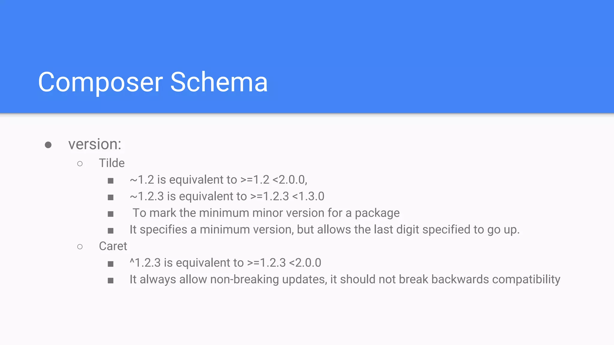 Composer Schema
● version:
○ Tilde
■ ~1.2 is equivalent to >=1.2 <2.0.0,
■ ~1.2.3 is equivalent to >=1.2.3 <1.3.0
■ To mark the minimum minor version for a package
■ It specifies a minimum version, but allows the last digit specified to go up.
○ Caret
■ ^1.2.3 is equivalent to >=1.2.3 <2.0.0
■ It always allow non-breaking updates, it should not break backwards compatibility
 