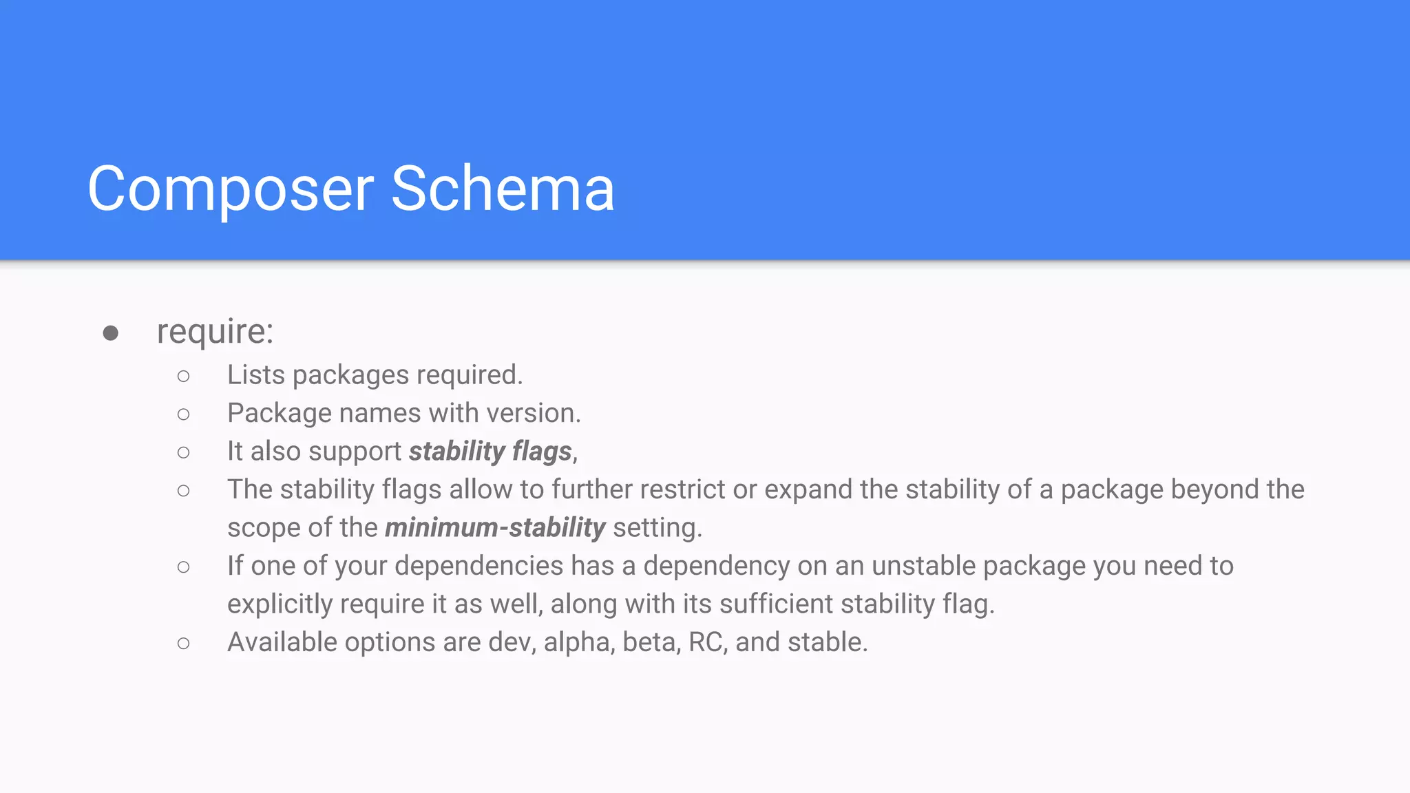 Composer Schema
● require:
○ Lists packages required.
○ Package names with version.
○ It also support stability flags,
○ The stability flags allow to further restrict or expand the stability of a package beyond the
scope of the minimum-stability setting.
○ If one of your dependencies has a dependency on an unstable package you need to
explicitly require it as well, along with its sufficient stability flag.
○ Available options are dev, alpha, beta, RC, and stable.
 