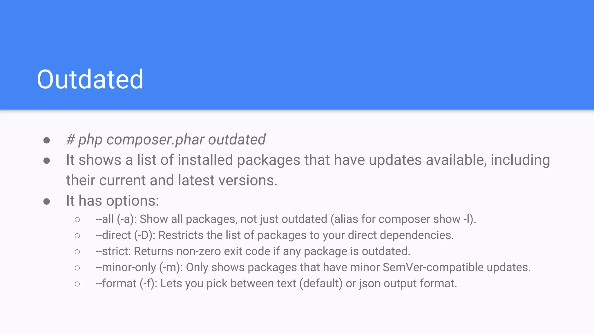 Outdated
● # php composer.phar outdated
● It shows a list of installed packages that have updates available, including
their current and latest versions.
● It has options:
○ --all (-a): Show all packages, not just outdated (alias for composer show -l).
○ --direct (-D): Restricts the list of packages to your direct dependencies.
○ --strict: Returns non-zero exit code if any package is outdated.
○ --minor-only (-m): Only shows packages that have minor SemVer-compatible updates.
○ --format (-f): Lets you pick between text (default) or json output format.
 