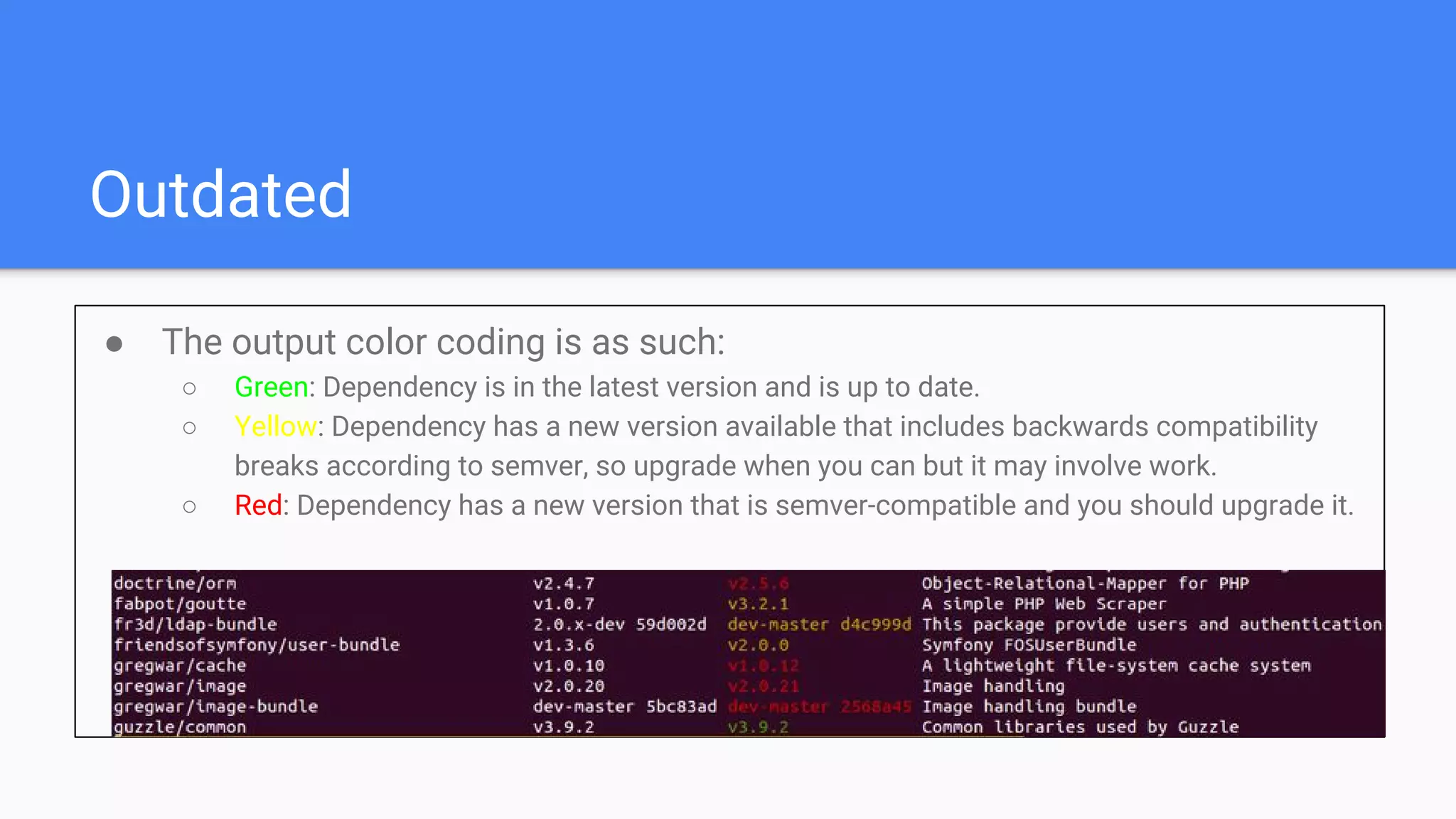 Outdated
● The output color coding is as such:
○ Green: Dependency is in the latest version and is up to date.
○ Yellow: Dependency has a new version available that includes backwards compatibility
breaks according to semver, so upgrade when you can but it may involve work.
○ Red: Dependency has a new version that is semver-compatible and you should upgrade it.
 