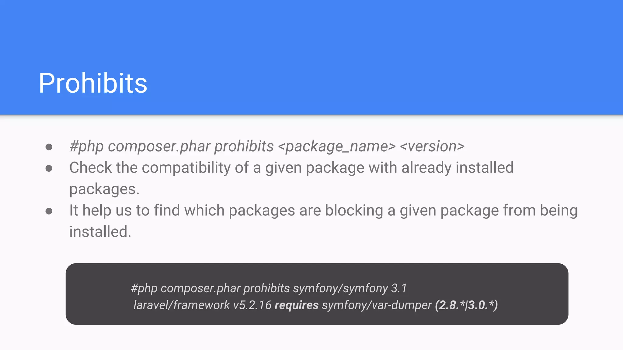 Prohibits
● #php composer.phar prohibits <package_name> <version>
● Check the compatibility of a given package with already installed
packages.
● It help us to find which packages are blocking a given package from being
installed.
#php composer.phar prohibits symfony/symfony 3.1
laravel/framework v5.2.16 requires symfony/var-dumper (2.8.*|3.0.*)
 