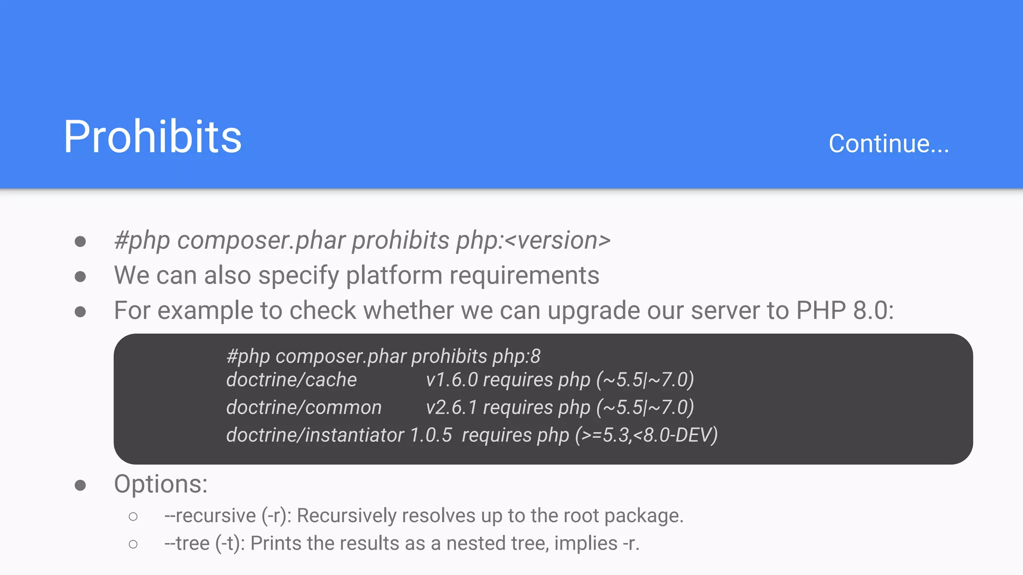 Prohibits Continue...
● #php composer.phar prohibits php:<version>
● We can also specify platform requirements
● For example to check whether we can upgrade our server to PHP 8.0:
○ #php composer.phar prohibits php:8
○ doctrine/cache v1.6.0 requires php (~5.5|~7.0)
○
○ doctrine/common v2.6.1 requires php (~5.5|~7.0)
○ Doc
● Options:
○ --recursive (-r): Recursively resolves up to the root package.
○ --tree (-t): Prints the results as a nested tree, implies -r.
#php composer.phar prohibits php:8
doctrine/cache v1.6.0 requires php (~5.5|~7.0)
doctrine/common v2.6.1 requires php (~5.5|~7.0)
doctrine/instantiator 1.0.5 requires php (>=5.3,<8.0-DEV)
 