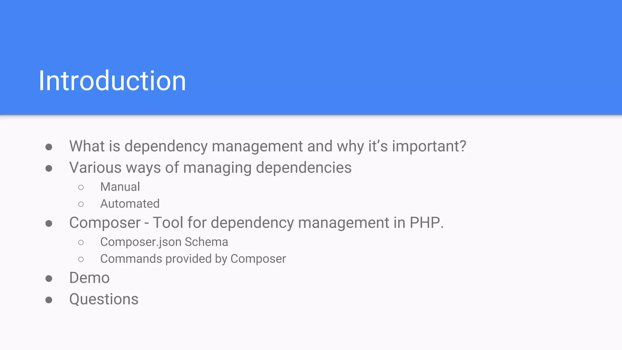 Introduction
● What is dependency management and why it’s important?
● Various ways of managing dependencies
○ Manual
○ Automated
● Composer - Tool for dependency management in PHP.
○ Composer.json Schema
○ Commands provided by Composer
● Demo
● Questions
 