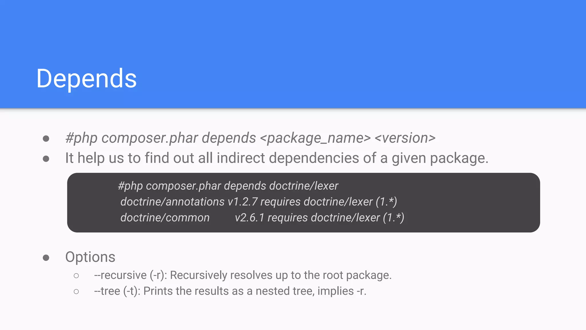 Depends
● #php composer.phar depends <package_name> <version>
● It help us to find out all indirect dependencies of a given package.
● Options
○ --recursive (-r): Recursively resolves up to the root package.
○ --tree (-t): Prints the results as a nested tree, implies -r.
#php composer.phar depends doctrine/lexer
doctrine/annotations v1.2.7 requires doctrine/lexer (1.*)
doctrine/common v2.6.1 requires doctrine/lexer (1.*)
 