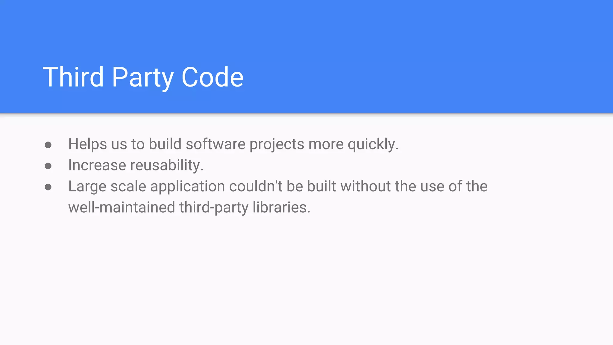 Third Party Code
● Helps us to build software projects more quickly.
● Increase reusability.
● Large scale application couldn't be built without the use of the
well-maintained third-party libraries.
 