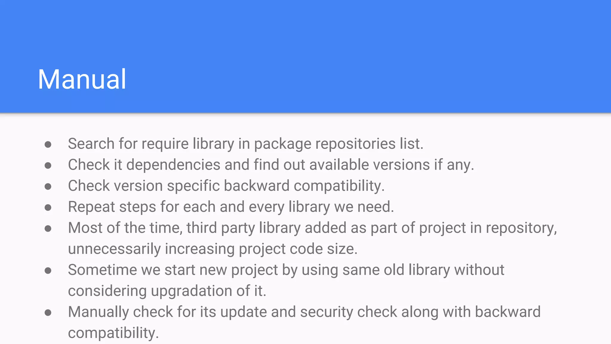 Manual
● Search for require library in package repositories list.
● Check it dependencies and find out available versions if any.
● Check version specific backward compatibility.
● Repeat steps for each and every library we need.
● Most of the time, third party library added as part of project in repository,
unnecessarily increasing project code size.
● Sometime we start new project by using same old library without
considering upgradation of it.
● Manually check for its update and security check along with backward
compatibility.
 