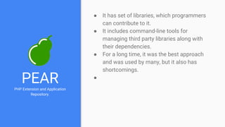 PEARPHP Extension and Application
Repository.
● It has set of libraries, which programmers
can contribute to it.
● It includes command-line tools for
managing third party libraries along with
their dependencies.
● For a long time, it was the best approach
and was used by many, but it also has
shortcomings.
●
 