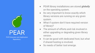 PEARPHP Extension and Application
Repository.
● PEAR library installations are stored globally
on the operating system.
● Its very important to know exactly which
library versions are running on any given
system.
● What if system don’t have required version
of library?
● The amount of efforts and risk involved in
either upgrading or degrading given library
version.
● It can be good with dedicated host, but what
if shared hosting is involved.
● So needs of better tool emerge.
 