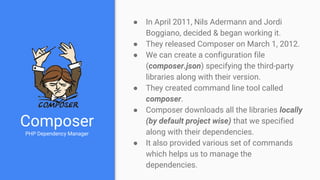 Composer
PHP Dependency Manager
● In April 2011, Nils Adermann and Jordi
Boggiano, decided & began working it.
● They released Composer on March 1, 2012.
● We can create a configuration file
(composer.json) specifying the third-party
libraries along with their version.
● They created command line tool called
composer.
● Composer downloads all the libraries locally
(by default project wise) that we specified
along with their dependencies.
● It also provided various set of commands
which helps us to manage the
dependencies.
 