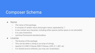 Composer Schema
● Name
○ The name of the package.
○ It consists of vendor name and project name, separated by ‘/’.
○ It can contain any character, including white spaces (white space is not advisable)
○ It is case insensitive
○ symfony/framework-standard-edition
● License
○ The license of the package.
○ This can be either a string or an array of strings.
○ Apache-2.0, BSD-2-Clause, BSD-3-Clause, LGPL-2.1, MIT, etc
○ For closed-source software, you may use "proprietary".
 