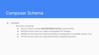 Composer Schema
● version:
○ Semantic Versioning
■ Given a version number MAJOR.MINOR.PATCH, increment the:
■ MAJOR version when you make incompatible API changes,
■ MINOR version when you add functionality in a backwards-compatible manner, and
■ PATCH version when you make backwards-compatible bug fixes.
 