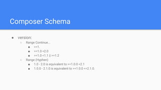 Composer Schema
● version:
○ Range Continue...
■ >=1.
■ >=1.0 <2.0
■ >=1.0 <1.1 || >=1.2
○ Range (Hyphen)
■ 1.0 - 2.0 is equivalent to >=1.0.0 <2.1
■ 1.0.0 - 2.1.0 is equivalent to >=1.0.0 <=2.1.0.
 