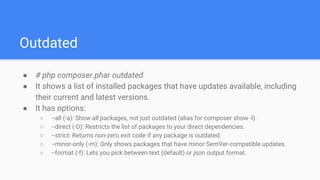 Outdated
● # php composer.phar outdated
● It shows a list of installed packages that have updates available, including
their current and latest versions.
● It has options:
○ --all (-a): Show all packages, not just outdated (alias for composer show -l).
○ --direct (-D): Restricts the list of packages to your direct dependencies.
○ --strict: Returns non-zero exit code if any package is outdated.
○ --minor-only (-m): Only shows packages that have minor SemVer-compatible updates.
○ --format (-f): Lets you pick between text (default) or json output format.
 