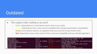 Outdated
● The output color coding is as such:
○ Green: Dependency is in the latest version and is up to date.
○ Yellow: Dependency has a new version available that includes backwards compatibility
breaks according to semver, so upgrade when you can but it may involve work.
○ Red: Dependency has a new version that is semver-compatible and you should upgrade it.
 